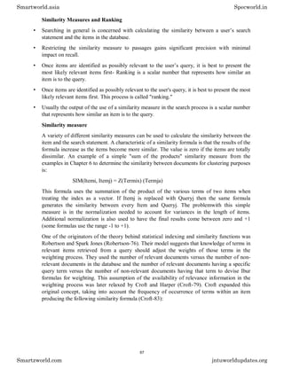 Similarity Measures and Ranking
• Searching in general is concerned with calculating the similarity between a user’s search
statement and the items in the database.
• Restricting the similarity measure to passages gains significant precision with minimal
impact on recall.
• Once items are identified as possibly relevant to the user’s query, it is best to present the
most likely relevant items first- Ranking is a scalar number that represents how similar an
item is to the query.
• Once items are identified as possibly relevant to the user's query, it is best to present the most
likely relevant items first. This process is called "ranking."
• Usually the output of the use of a similarity measure in the search process is a scalar number
that represents how similar an item is to the query.
Similarity measure
A variety of different similarity measures can be used to calculate the similarity between the
item and the search statement. A characteristic of a similarity formula is that the results of the
formula increase as the items become more similar. The value is zero if the items are totally
dissimilar. An example of a simple "sum of the products" similarity measure from the
examples in Chapter 6 to determine the similarity between documents for clustering purposes
is:
SIM(Itemi, Itemj) = Z(Termix) (Termja)
This formula uses the summation of the product of the various terms of two items when
treating the index as a vector. If Itemj is replaced with Queryj then the same formula
generates the similarity between every Item and Queryj. The problemwith this simple
measure is in the normalization needed to account for variances in the length of items.
Additional normalization is also used to have the final results come between zero and +1
(some formulas use the range -1 to +1).
One of the originators of the theory behind statistical indexing and similarity functions was
Robertson and Spark Jones (Robertson-76). Their model suggests that knowledge of terms in
relevant items retrieved from a query should adjust the weights of those terms in the
weighting process. They used the number of relevant documents versus the number of non-
relevant documents in the database and the number of relevant documents having a specific
query term versus the number of non-relevant documents having that term to devise Ibur
formulas for weighting. This assumption of the availability of relevance information in the
weighting process was later relaxed by Croft and Harper (Croft-79). Croft expanded this
original concept, taking into account the frequency of occurrence of terms within an item
producing the following similarity formula (Croft-83):
Smartworld.asia Specworld.in
Smartzworld.com jntuworldupdates.org
67
 