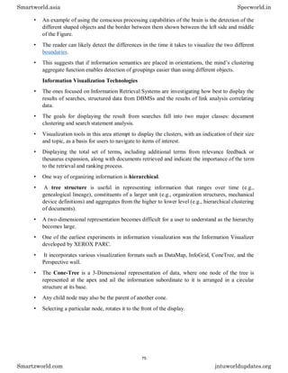 • An example of using the conscious processing capabilities of the brain is the detection of the
different shaped objects and the border between them shown between the left side and middle
of the Figure.
• The reader can likely detect the differences in the time it takes to visualize the two different
boundaries.
• This suggests that if information semantics are placed in orientations, the mind’s clustering
aggregate function enables detection of groupings easier than using different objects.
Information Visualization Technologies
• The ones focused on Information Retrieval Systems are investigating how best to display the
results of searches, structured data from DBMSs and the results of link analysis correlating
data.
• The goals for displaying the result from searches fall into two major classes: document
clustering and search statement analysis.
• Visualization tools in this area attempt to display the clusters, with an indication of their size
and topic, as a basis for users to navigate to items of interest.
• Displaying the total set of terms, including additional terms from relevance feedback or
thesaurus expansion, along with documents retrieved and indicate the importance of the term
to the retrieval and ranking process.
• One way of organizing information is hierarchical.
• A tree structure is useful in representing information that ranges over time (e.g.,
genealogical lineage), constituents of a larger unit (e.g., organization structures, mechanical
device definitions) and aggregates from the higher to lower level (e.g., hierarchical clustering
of documents).
• A two-dimensional representation becomes difficult for a user to understand as the hierarchy
becomes large.
• One of the earliest experiments in information visualization was the Information Visualizer
developed by XEROX PARC.
• It incorporates various visualization formats such as DataMap, InfoGrid, ConeTree, and the
Perspective wall.
• The Cone-Tree is a 3-Dimensional representation of data, where one node of the tree is
represented at the apex and ail the information subordinate to it is arranged in a circular
structure at its base.
• Any child node may also be the parent of another cone.
• Selecting a particular node, rotates it to the front of the display.
Smartworld.asia Specworld.in
Smartzworld.com jntuworldupdates.org
75
 
