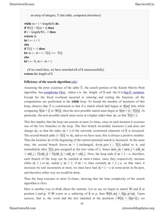 an array of integers, T (the table, computed elsewhere)
while m + i < length(S) do
if W[i] = S[m + i] then
if i = length(W) - 1 then
return m
let i ← i + 1
else
if T[i] > -1 then
let m ← m + i - T[i], i ← T[i]
else
let i ← 0, m ← m + 1
(if we reach here, we have searched all of S unsuccessfully)
return the length of S
Efficiency of the search algorithm[edit]
Assuming the prior existence of the table T, the search portion of the Knuth–Morris–Pratt
algorithm has complexity O(n), where n is the length of S and the O is big-O notation.
Except for the fixed overhead incurred in entering and exiting the function, all the
computations are performed in the while loop. To bound the number of iterations of this
loop; observe that T is constructed so that if a match which had begun at S[m] fails while
comparing S[m + i] to W[i] , then the next possible match must begin at S[m + (i - T[i])] . In
particular, the next possible match must occur at a higher index than m, so that T[i] < i.
This fact implies that the loop can execute at most 2n times, since at each iteration it executes
one of the two branches in the loop. The first branch invariably increases i and does not
change m, so that the index m + i of the currently scrutinized character of S is increased.
The second branch adds i - T[i] to m, and as we have seen, this is always a positive number.
Thus the location m of the beginning of the current potential match is increased. At the same
time, the second branch leaves m + i unchanged, for m gets i - T[i] added to it, and
immediately after T[i] gets assigned as the new value of i, hence new_m + new_i = old_m
+ old_i - T[old_i] + T[old_i] = old_m + old_i. Now, the loop ends if m + i = n; therefore,
each branch of the loop can be reached at most n times, since they respectively increase
either m + i or m, and m ≤ m + i: if m = n, then certainly m + i ≥ n, so that since it
increases by unit increments at most, we must have had m + i = n at some point in the past,
and therefore either way we would be done.
Thus the loop executes at most 2n times, showing that the time complexity of the search
algorithm is O(n).
Here is another way to think about the runtime: Let us say we begin to match W and S at
position i and p. If W exists as a substring of S at p, then W[0..m] = S[p..p+m] . Upon
success, that is, the word and the text matched at the positions ( W[i] = S[p+i] ), we
Smartworld.asia Specworld.in
Smartzworld.com jntuworldupdates.org
83
 