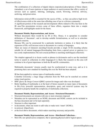 The combination of a collection of digital objects (repository);descriptions of those objects
(metadata); a set of users (patrons or target audience or users);systems that offer a variety of
services such as capture, indexing, cataloging, search, browsing, retrieval, delivery,
archiving, and preservation.
Information retrieval (IR) is essential for the sucess of DLs, so they can achieve high levels
of effectiveness while at the same time affording ease of use to a diverse community.
A significant portion of the research and development efforts related to DLs has been in the
IR area.This presentation reviews some of these efforts, organizes them into a simple
framework, and highlights needs for the future.
Document Models, Representations, and Access
Without documents there would be no IR or DLs. Hence, it is apropriate to consider
definitions of ‘document’, and to develop suitable formalizations, as well as to articulate
research concerns.
Because DLs can be constructed for a particular institution or nation, it is likely that the
expansion of DLs will increase acess to documents in a variety of languages.
There are issues of character encoding:Unicode provides a single 16-bit encoding scheme
suitable for all natural languages;Downloading fonts from a special server or gateway is a
less costly implementation.The next crucial problem is searching multilingual collections:
The simplest approach is to locate words or phrases in dictionaries and to use the translated
terms to search in collections in other languages.It is likely that research in this area will
continue to be of great importance to both the IR and DL communities.
Multimedia documents’ streams usually must be synchronized in some way, and so it is
promising that a new standard for handling this over the Web has been adopted.
IR has been applied to various types of multimedia content:
Columbia University: a large image collection from the Web can be searched on content
using visual queries;
• IBM: Query By Image Content (QBIC) system for images and video was developed.
• Better handling of multimedia is at the heart of future research on many types of documents
in DLs.Very powerful representation, description, query and retrieval systems may be
required to properly handle the complexity of multimedia collections.
Document Models, Representations, and Access - Structured Documents –
• Structured documents are streams with one or more structures imposed.
• Metadata can be represented as an SGML document and SGML content can be included in
the base document and /or be kept separately.
• Structure is often important:
• in documents, when one wants to add value or make texts ‘smart’ (SGML);
• in retrieval (OpenText);
• at the level above documents, which makes searching necessary and possible.
Document Models, Representations, and Access - Distributed Collections –
• Most DLs are spread across computers, that is spanning physical and/or logical spaces.
Smartworld.asia Specworld.in
Smartzworld.com jntuworldupdates.org
99
 