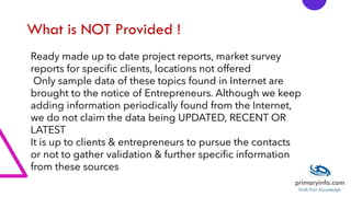 What is NOT Provided !
Ready made up to date project reports, market survey
reports for specific clients, locations not offered
Only sample data of these topics found in Internet are
brought to the notice of Entrepreneurs. Although we keep
adding information periodically found from the Internet,
we do not claim the data being UPDATED, RECENT OR
LATEST
It is up to clients & entrepreneurs to pursue the contacts
or not to gather validation & further specific information
from these sources
 