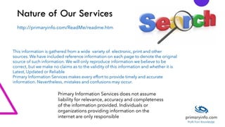 Nature of Our Services
This information is gathered from a wide variety of electronic, print and other
sources. We have included reference information on each page to denote the original
source of such information. We will only reproduce information we believe to be
correct, but we make no claims as to the validity of this information and whether it is
Latest, Updated or Reliable
Primary Information Services makes every effort to provide timely and accurate
information. Nevertheless, mistakes and confusions may occur.
Primary Information Services does not assume
liability for relevance, accuracy and completeness
of the information provided. Individuals or
organizations providing information on the
internet are only responsible
http://primaryinfo.com/ReadMe/readme.htm
 