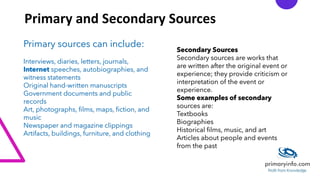 Primary and Secondary Sources
Primary sources can include:
Interviews, diaries, letters, journals,
Internet speeches, autobiographies, and
witness statements
Original hand-written manuscripts
Government documents and public
records
Art, photographs, films, maps, fiction, and
music
Newspaper and magazine clippings
Artifacts, buildings, furniture, and clothing
Secondary Sources
Secondary sources are works that
are written after the original event or
experience; they provide criticism or
interpretation of the event or
experience.
Some examples of secondary
sources are:
Textbooks
Biographies
Historical films, music, and art
Articles about people and events
from the past
 