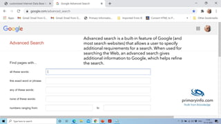 Advanced search is a built-in feature of Google (and
most search websites) that allows a user to specify
additional requirements for a search. When used for
searching the Web, an advanced search gives
additional information to Google, which helps refine
the search.
 