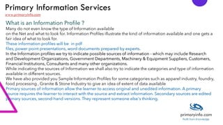 Primary Information Services
www.primaryinfo.com
What is an Information Profile ?
Many do not even know the type of Information available
on the Net and what to look for. Information Profiles illustrate the kind of information available and one gets a
fair idea of what to look for.
These information profiles will be in pdf
files, power point presentations, word documents prepared by experts.
In the Information profiles we try to indicate possible sources of information - which may include Research
and Development Organizations, Government Departments, Machinery & Equipment Suppliers, Customers,
Financial Institutions, Consultants and many other organizations.
While indicating the sources of Information we shall also try to indicate the categories and type of information
available in different sources.
We have also provided you Sample Information Profiles for some categories such as apparel industry, foundry,
food processing , Granite & Stone Industry to give an idea of extent of data available
Primary sources of information allow the learner to access original and unedited information. A primary
source requires the learner to interact with the source and extract information. Secondary sources are edited
primary sources, second-hand versions. They represent someone else's thinking.
 