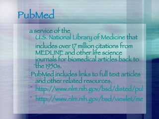 PubMed a service of the  U.S. National Library of Medicine  that includes over 17 million citations from MEDLINE and other life science journals for biomedical articles back to the 1950s. PubMed includes links to full text articles and other related resources. http://www.nlm.nih.gov/bsd/disted/pubmed.html http://www.nlm.nih.gov/bsd/viewlet/mesh/searching/mesh1.html 