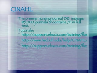 CINAHL The premier nursing journal DB, indexes @3,000 journals & contains 70 in full text. Tutorials: http://support.ebsco.com/training/flash_videos/CINAHLBasicSearching.html http://www.hscl.ufl.edu/help/CINAHL/index.htm http://support.ebsco.com/training/flash_videos/CINAHLAdvancedSearching.html 