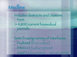 Medline Includes abstracts and citations from > 4,800 current biomedical journals.   Search using variety of interfaces: PudMed  [free online] EBSCO  [subscription] Ovid  [subscription - not at IUON] 