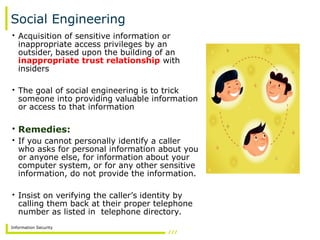 Information Security
Social Engineering
• Acquisition of sensitive information or
inappropriate access privileges by an
outsider, based upon the building of an
inappropriate trust relationship with
insiders
• The goal of social engineering is to trick
someone into providing valuable information
or access to that information
• Remedies:
• If you cannot personally identify a caller
who asks for personal information about you
or anyone else, for information about your
computer system, or for any other sensitive
information, do not provide the information.
• Insist on verifying the caller’s identity by
calling them back at their proper telephone
number as listed in telephone directory.
 
