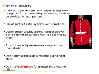 Information Security
Personal security
• Call centre workers are main targets as they work
in night shifts or alone. Adequate security needs to
be provided for such persons.
• Use of qualified entry systems like Biometrics.
• Use of proper security alarms / pepper sprays/
police notification systems need to be carried by
them.
• Attend a security awareness camp and learn
martial arts.
• Don’t carry sensitive data /records during night
shifts.
• Don’t take strangers for granted and give/take
lifts.
 
