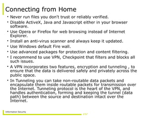 Information Security
Connecting from Home
• Never run files you don't trust or reliably verified.
• Disable ActiveX, Java and Javascript either in your browser
software.
• Use Opera or Firefox for web browsing instead of Internet
Explorer.
• Install an anti-virus scanner and always keep it updated.
• Use Windows default Fire wall.
• Use advanced packages for protection and content filtering.
• I recommend to use VPN, Checkpoint that filters and blocks all
such issues.
• A VPN incorporates two features, encryption and tunneling , to
ensure that the data is delivered safely and privately across the
public space.
• In Tunneling you can take non-routable data packets and
encapsulate them inside routable packets for transmission over
the Internet. Tunneling protocol is the heart of the VPN, and
handles authentication, forming and keeping the tunnel (data
path) between the source and destination intact over the
Internet.
 