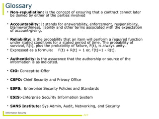 Information Security
Glossary
• Non-repudiation: is the concept of ensuring that a contract cannot later
be denied by either of the parties involved
• Accountability: It stands for answerability, enforcement, responsibility,
blameworthiness, liability and other terms associated with the expectation
of account-giving.
• Reliability: is the probability that an item will perform a required function
under stated conditions for a stated period of time. The probability of
survival, R(t), plus the probability of failure, F(t), is always unity.
• Expressed as a formula: F(t) + R(t) = 1 or, F(t)=1 - R(t).
• Authenticity: is the assurance that the authorship or source of the
information is as indicated.
• CtO: Concept-to-Offer
• CSPO: Chief Security and Privacy Office
• ESPS: Enterprise Security Policies and Standards
• ESIS:-Enterprise Security Information System
• SANS Institute: Sys Admin, Audit, Networking, and Security
 
