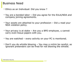 Information Security
Business Need
• Ethics as an Individual: Did you know ?
• You are a bonded labor – Did you agree for the EULA/NDA and
company joining agreements.
• Your assets are attached to your profession – Did u read your
NDA violation policy.
• Your privacy is at stake – Are you a BPO employee, u cannot
carry even tissue papers with you.
• You are watched – every activity on your PC is monitored.
• Don’t you do whistle blowing – You may a victim be careful, as
ignorant pretenders can be fired for not blowing the whistle.
 