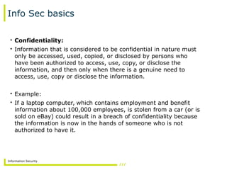 Information Security
Info Sec basics
• Confidentiality:
• Information that is considered to be confidential in nature must
only be accessed, used, copied, or disclosed by persons who
have been authorized to access, use, copy, or disclose the
information, and then only when there is a genuine need to
access, use, copy or disclose the information.
• Example:
• If a laptop computer, which contains employment and benefit
information about 100,000 employees, is stolen from a car (or is
sold on eBay) could result in a breach of confidentiality because
the information is now in the hands of someone who is not
authorized to have it.
 