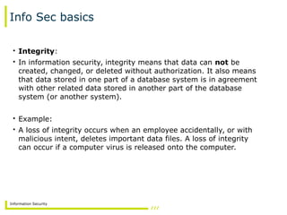 Information Security
Info Sec basics
• Integrity:
• In information security, integrity means that data can not be
created, changed, or deleted without authorization. It also means
that data stored in one part of a database system is in agreement
with other related data stored in another part of the database
system (or another system).
• Example:
• A loss of integrity occurs when an employee accidentally, or with
malicious intent, deletes important data files. A loss of integrity
can occur if a computer virus is released onto the computer.
 