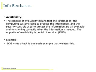 Information Security
Info Sec basics
• Availability:
• The concept of availability means that the information, the
computing systems used to process the information, and the
security controls used to protect the information are all available
and functioning correctly when the information is needed. The
opposite of availability is denial of service (DOS).
• Example:
• DOS virus attack is one such example that violates this.
 