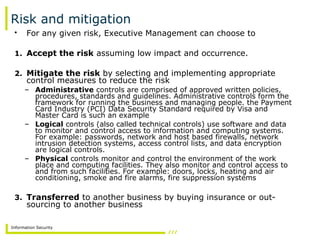 Information Security
Risk and mitigation
• For any given risk, Executive Management can choose to
1. Accept the risk assuming low impact and occurrence.
2. Mitigate the risk by selecting and implementing appropriate
control measures to reduce the risk
– Administrative controls are comprised of approved written policies,
procedures, standards and guidelines. Administrative controls form the
framework for running the business and managing people. the Payment
Card Industry (PCI) Data Security Standard required by Visa and
Master Card is such an example
– Logical controls (also called technical controls) use software and data
to monitor and control access to information and computing systems.
For example: passwords, network and host based firewalls, network
intrusion detection systems, access control lists, and data encryption
are logical controls.
– Physical controls monitor and control the environment of the work
place and computing facilities. They also monitor and control access to
and from such facilities. For example: doors, locks, heating and air
conditioning, smoke and fire alarms, fire suppression systems
3. Transferred to another business by buying insurance or out-
sourcing to another business
 