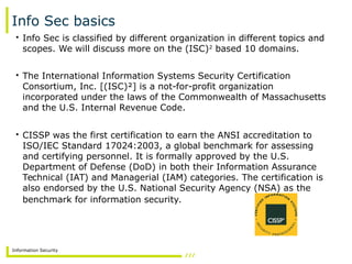 Information Security
Info Sec basics
• Info Sec is classified by different organization in different topics and
scopes. We will discuss more on the (ISC)2
based 10 domains.
• The International Information Systems Security Certification
Consortium, Inc. [(ISC)²] is a not-for-profit organization
incorporated under the laws of the Commonwealth of Massachusetts
and the U.S. Internal Revenue Code.
• CISSP was the first certification to earn the ANSI accreditation to
ISO/IEC Standard 17024:2003, a global benchmark for assessing
and certifying personnel. It is formally approved by the U.S.
Department of Defense (DoD) in both their Information Assurance
Technical (IAT) and Managerial (IAM) categories. The certification is
also endorsed by the U.S. National Security Agency (NSA) as the
benchmark for information security.
 