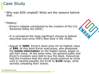 Information Security
Case Study
• Why was SOX created? What are the reasons behind
that.
• History:
–Enron's collapse contributed to the creation of the U.S.
Sarbanes-Oxley Act (SOX).
–It is considered the most significant change to federal
securities laws since FDR's New Deal in the 1930s.
–August of 2000, Enron's stock price hit its highest value
of $90. At this point Enron executives, who possessed
the inside information on the hidden losses, began to
sell their stock. At the same time, the general public and
Enron's investors were told to buy the stock. Executives
told the investors that the stock would continue to climb
until it reached possibly the $130 to $140 range, while
secretly unloading their shares.
 