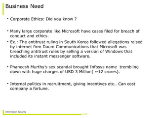 Information Security
Business Need
• Corporate Ethics: Did you know ?
• Many large corporate like Microsoft have cases filed for breach of
conduct and ethics.
• Ex.: The antitrust ruling in South Korea followed allegations raised
by internet firm Daum Communications that Microsoft was
breaching antitrust rules by selling a version of Windows that
included its instant messenger software.
• Phaneesh Murthy’s sex scandal brought Infosys name trembling
down with huge charges of USD 3 Million( ~12 crores).
• Internal politics in recruitment, giving incentives etc.. Can cost
company a fortune.
 