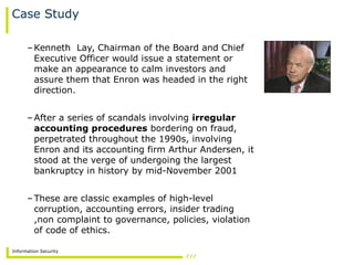Information Security
Case Study
–Kenneth Lay, Chairman of the Board and Chief
Executive Officer would issue a statement or
make an appearance to calm investors and
assure them that Enron was headed in the right
direction.
–After a series of scandals involving irregular
accounting procedures bordering on fraud,
perpetrated throughout the 1990s, involving
Enron and its accounting firm Arthur Andersen, it
stood at the verge of undergoing the largest
bankruptcy in history by mid-November 2001
–These are classic examples of high-level
corruption, accounting errors, insider trading
,non complaint to governance, policies, violation
of code of ethics.
 