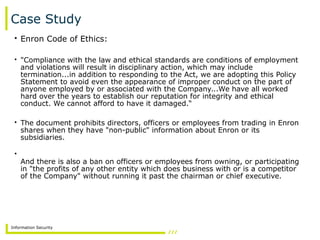 Information Security
Case Study
• Enron Code of Ethics:
• "Compliance with the law and ethical standards are conditions of employment
and violations will result in disciplinary action, which may include
termination...in addition to responding to the Act, we are adopting this Policy
Statement to avoid even the appearance of improper conduct on the part of
anyone employed by or associated with the Company...We have all worked
hard over the years to establish our reputation for integrity and ethical
conduct. We cannot afford to have it damaged.“
• The document prohibits directors, officers or employees from trading in Enron
shares when they have "non-public" information about Enron or its
subsidiaries.
•
And there is also a ban on officers or employees from owning, or participating
in "the profits of any other entity which does business with or is a competitor
of the Company" without running it past the chairman or chief executive.
 