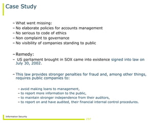 Information Security
Case Study
– What went missing:
– No elaborate policies for accounts management
– No serious to code of ethics
– Non complaint to governance
– No visibility of companies standing to public
–Remedy:
– US parliament brought in SOX came into existence signed into law on
July 30, 2002.
– This law provides stronger penalties for fraud and, among other things,
requires public companies to:
– avoid making loans to management,
– to report more information to the public,
– to maintain stronger independence from their auditors,
– to report on and have audited, their financial internal control procedures.
 