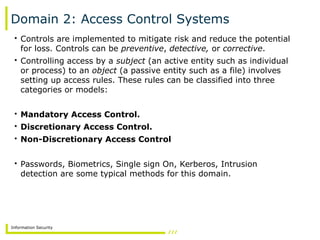 Information Security
Domain 2: Access Control Systems
• Controls are implemented to mitigate risk and reduce the potential
for loss. Controls can be preventive, detective, or corrective.
• Controlling access by a subject (an active entity such as individual
or process) to an object (a passive entity such as a file) involves
setting up access rules. These rules can be classified into three
categories or models:
• Mandatory Access Control.
• Discretionary Access Control.
• Non-Discretionary Access Control
• Passwords, Biometrics, Single sign On, Kerberos, Intrusion
detection are some typical methods for this domain.
 