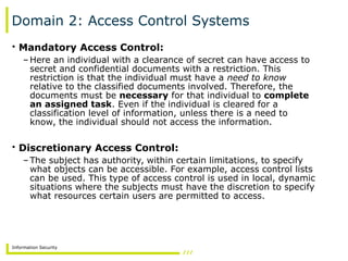 Information Security
Domain 2: Access Control Systems
• Mandatory Access Control:
–Here an individual with a clearance of secret can have access to
secret and confidential documents with a restriction. This
restriction is that the individual must have a need to know
relative to the classified documents involved. Therefore, the
documents must be necessary for that individual to complete
an assigned task. Even if the individual is cleared for a
classification level of information, unless there is a need to
know, the individual should not access the information.
• Discretionary Access Control:
–The subject has authority, within certain limitations, to specify
what objects can be accessible. For example, access control lists
can be used. This type of access control is used in local, dynamic
situations where the subjects must have the discretion to specify
what resources certain users are permitted to access.
 