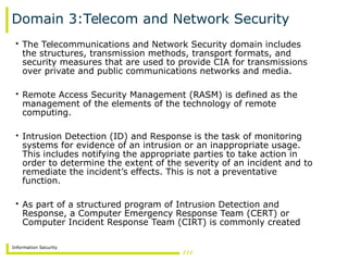 Information Security
Domain 3:Telecom and Network Security
• The Telecommunications and Network Security domain includes
the structures, transmission methods, transport formats, and
security measures that are used to provide CIA for transmissions
over private and public communications networks and media.
• Remote Access Security Management (RASM) is defined as the
management of the elements of the technology of remote
computing.
• Intrusion Detection (ID) and Response is the task of monitoring
systems for evidence of an intrusion or an inappropriate usage.
This includes notifying the appropriate parties to take action in
order to determine the extent of the severity of an incident and to
remediate the incident’s effects. This is not a preventative
function.
• As part of a structured program of Intrusion Detection and
Response, a Computer Emergency Response Team (CERT) or
Computer Incident Response Team (CIRT) is commonly created
 