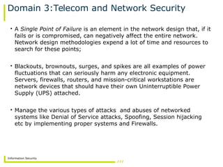 Information Security
Domain 3:Telecom and Network Security
• A Single Point of Failure is an element in the network design that, if it
fails or is compromised, can negatively affect the entire network.
Network design methodologies expend a lot of time and resources to
search for these points;
• Blackouts, brownouts, surges, and spikes are all examples of power
fluctuations that can seriously harm any electronic equipment.
Servers, firewalls, routers, and mission-critical workstations are
network devices that should have their own Uninterruptible Power
Supply (UPS) attached.
• Manage the various types of attacks and abuses of networked
systems like Denial of Service attacks, Spoofing, Session hijacking
etc by implementing proper systems and Firewalls.
 