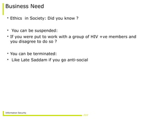 Information Security
Business Need
• Ethics in Society: Did you know ?
• You can be suspended:
• If you were put to work with a group of HIV +ve members and
you disagree to do so ?
• You can be terminated:
• Like Late Saddam if you go anti-social
 