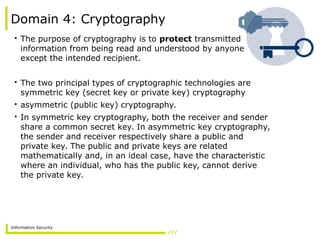 Information Security
Domain 4: Cryptography
• The purpose of cryptography is to protect transmitted
information from being read and understood by anyone
except the intended recipient.
• The two principal types of cryptographic technologies are
symmetric key (secret key or private key) cryptography
• asymmetric (public key) cryptography.
• In symmetric key cryptography, both the receiver and sender
share a common secret key. In asymmetric key cryptography,
the sender and receiver respectively share a public and
private key. The public and private keys are related
mathematically and, in an ideal case, have the characteristic
where an individual, who has the public key, cannot derive
the private key.
 