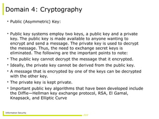 Information Security
Domain 4: Cryptography
• Public (Asymmetric) Key:
• Public key systems employ two keys, a public key and a private
key. The public key is made available to anyone wanting to
encrypt and send a message. The private key is used to decrypt
the message. Thus, the need to exchange secret keys is
eliminated. The following are the important points to note:
• The public key cannot decrypt the message that it encrypted.
• Ideally, the private key cannot be derived from the public key.
• A message that is encrypted by one of the keys can be decrypted
with the other key.
• The private key is kept private.
• Important public key algorithms that have been developed include
the Diffie—Hellman key exchange protocol, RSA, El Gamal,
Knapsack, and Elliptic Curve
 
