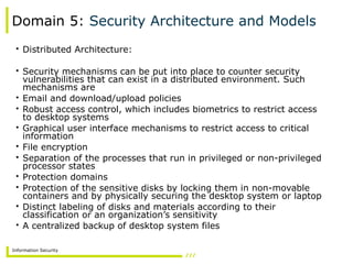 Information Security
Domain 5: Security Architecture and Models
• Distributed Architecture:
• Security mechanisms can be put into place to counter security
vulnerabilities that can exist in a distributed environment. Such
mechanisms are
• Email and download/upload policies
• Robust access control, which includes biometrics to restrict access
to desktop systems
• Graphical user interface mechanisms to restrict access to critical
information
• File encryption
• Separation of the processes that run in privileged or non-privileged
processor states
• Protection domains
• Protection of the sensitive disks by locking them in non-movable
containers and by physically securing the desktop system or laptop
• Distinct labeling of disks and materials according to their
classification or an organization’s sensitivity
• A centralized backup of desktop system files
 