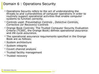 Information Security
Domain 6 : Operations Security
• Operations Security refers to the act of understanding the
threats to and vulnerabilities of computer operations in order to
routinely support operational activities that enable computer
systems to function correctly.
• Controls used: Preventative Controls , Detective Controls,
Corrective (or Recovery) Controls
• Orange Book Controls: The Trusted Computer Security Evaluation
Criteria (TCSEC, the Orange Book) defines operational assurance
and life cycle assurance.
• The operational assurance requirements specified in the Orange
Book are as follows:
• System architecture
• System integrity
• Covert channel analysis
• Trusted facility management
• Trusted recovery
 