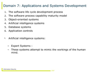 Information Security
Domain 7: Applications and Systems Development
1. The software life cycle development process
2. The software process capability maturity model
3. Object-oriented systems
4. Artificial intelligence systems
5. Database systems
6. Application controls
•. Artificial intelligence systems:
– Expert Systems :
– These systems attempt to mimic the workings of the human
mind.
 