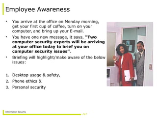 Information Security
Employee Awareness
• You arrive at the office on Monday morning,
get your first cup of coffee, turn on your
computer, and bring up your E-mail.
• You have one new message, it says, "Two
computer security experts will be arriving
at your office today to brief you on
computer security issues”.
• Briefing will highlight/make aware of the below
issues:
1. Desktop usage & safety,
2. Phone ethics &
3. Personal security
 