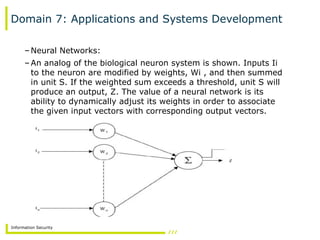 Information Security
Domain 7: Applications and Systems Development
–Neural Networks:
–An analog of the biological neuron system is shown. Inputs Ii
to the neuron are modified by weights, Wi , and then summed
in unit S. If the weighted sum exceeds a threshold, unit S will
produce an output, Z. The value of a neural network is its
ability to dynamically adjust its weights in order to associate
the given input vectors with corresponding output vectors.
 
