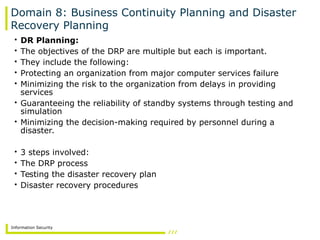 Information Security
Domain 8: Business Continuity Planning and Disaster
Recovery Planning
• DR Planning:
• The objectives of the DRP are multiple but each is important.
• They include the following:
• Protecting an organization from major computer services failure
• Minimizing the risk to the organization from delays in providing
services
• Guaranteeing the reliability of standby systems through testing and
simulation
• Minimizing the decision-making required by personnel during a
disaster.
• 3 steps involved:
• The DRP process
• Testing the disaster recovery plan
• Disaster recovery procedures
 