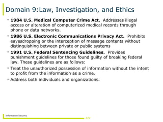 Information Security
Domain 9:Law, Investigation, and Ethics
• 1984 U.S. Medical Computer Crime Act. Addresses illegal
access or alteration of computerized medical records through
phone or data networks.
• 1986 U.S. Electronic Communications Privacy Act. Prohibits
eavesdropping or the interception of message contents without
distinguishing between private or public systems
• 1991 U.S. Federal Sentencing Guidelines. Provides
punishment guidelines for those found guilty of breaking federal
law. These guidelines are as follows:
• Treat the unauthorized possession of information without the intent
to profit from the information as a crime.
• Address both individuals and organizations.
 