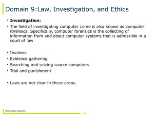 Information Security
Domain 9:Law, Investigation, and Ethics
• Investigation:
• The field of investigating computer crime is also known as computer
forensics. Specifically, computer forensics is the collecting of
information from and about computer systems that is admissible in a
court of law
• Involves
• Evidence gathering
• Searching and seizing source computers
• Trial and punishment
• Laws are not clear in these areas.
 