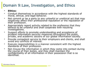 Information Security
Domain 9:Law, Investigation, and Ethics
• Ethics:
• Conduct themselves in accordance with the highest standards of
moral, ethical, and legal behavior.
• Not commit or be a party to any unlawful or unethical act that may
negatively affect their professional reputation or the reputation of
their profession.
• Appropriately report activity related to the profession that they
believe to be unlawful and shall cooperate with resulting
investigations.
• Support efforts to promote understanding and acceptance of
prudent information security measures throughout the public,
private, and academic sectors of our global information society.
• Provide competent service to their employers and clients, and shall
avoid any conflicts of interest.
• Execute responsibilities in a manner consistent with the highest
standards of their profession.
• Not misuse the information in which they come into contact during
the course of their duties, and they shall maintain the
confidentiality of all information in their possession that is so
identified.
 