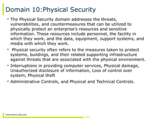 Information Security
Domain 10:Physical Security
• The Physical Security domain addresses the threats,
vulnerabilities, and countermeasures that can be utilized to
physically protect an enterprise’s resources and sensitive
information. These resources include personnel, the facility in
which they work, and the data, equipment, support systems, and
media with which they work.
• Physical security often refers to the measures taken to protect
systems, buildings, and their related supporting infrastructure
against threats that are associated with the physical environment.
• Interruptions in providing computer services, Physical damage,
Unauthorized disclosure of information, Loss of control over
system, Physical theft
• Administrative Controls, and Physical and Technical Controls.
 