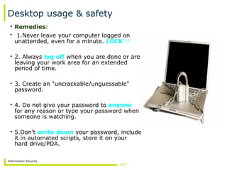 Information Security
Desktop usage & safety
• Remedies:
• 1.Never leave your computer logged on
unattended, even for a minute. LOCK !!
• 2. Always log off when you are done or are
leaving your work area for an extended
period of time.
• 3. Create an "uncrackable/unguessable"
password.
• 4. Do not give your password to anyone
for any reason or type your password when
someone is watching.
• 5.Don't write down your password, include
it in automated scripts, store it on your
hard drive/PDA.
 