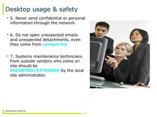 Information Security
Desktop usage & safety
• 5. Never send confidential or personal
information through the network.
• 6. Do not open unexpected emails
and unexpected detachments, even
they come from contact list
• 7. Systems maintenance technicians
from outside vendors who come on
site should be
ESCORTED/ATTENDED by the local
site administrator.
 