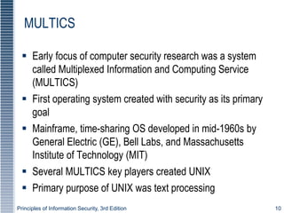 Principles of Information Security, 3rd Edition 10
MULTICS
 Early focus of computer security research was a system
called Multiplexed Information and Computing Service
(MULTICS)
 First operating system created with security as its primary
goal
 Mainframe, time-sharing OS developed in mid-1960s by
General Electric (GE), Bell Labs, and Massachusetts
Institute of Technology (MIT)
 Several MULTICS key players created UNIX
 Primary purpose of UNIX was text processing
 
