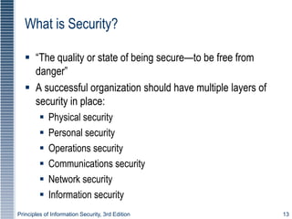Principles of Information Security, 3rd Edition 13
What is Security?
 “The quality or state of being secure—to be free from
danger”
 A successful organization should have multiple layers of
security in place:
 Physical security
 Personal security
 Operations security
 Communications security
 Network security
 Information security
 