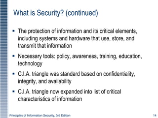 Principles of Information Security, 3rd Edition 14
What is Security? (continued)
 The protection of information and its critical elements,
including systems and hardware that use, store, and
transmit that information
 Necessary tools: policy, awareness, training, education,
technology
 C.I.A. triangle was standard based on confidentiality,
integrity, and availability
 C.I.A. triangle now expanded into list of critical
characteristics of information
 