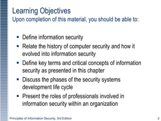 Principles of Information Security, 3rd Edition 2
 Define information security
 Relate the history of computer security and how it
evolved into information security
 Define key terms and critical concepts of information
security as presented in this chapter
 Discuss the phases of the security systems
development life cycle
 Present the roles of professionals involved in
information security within an organization
Learning Objectives
Upon completion of this material, you should be able to:
 